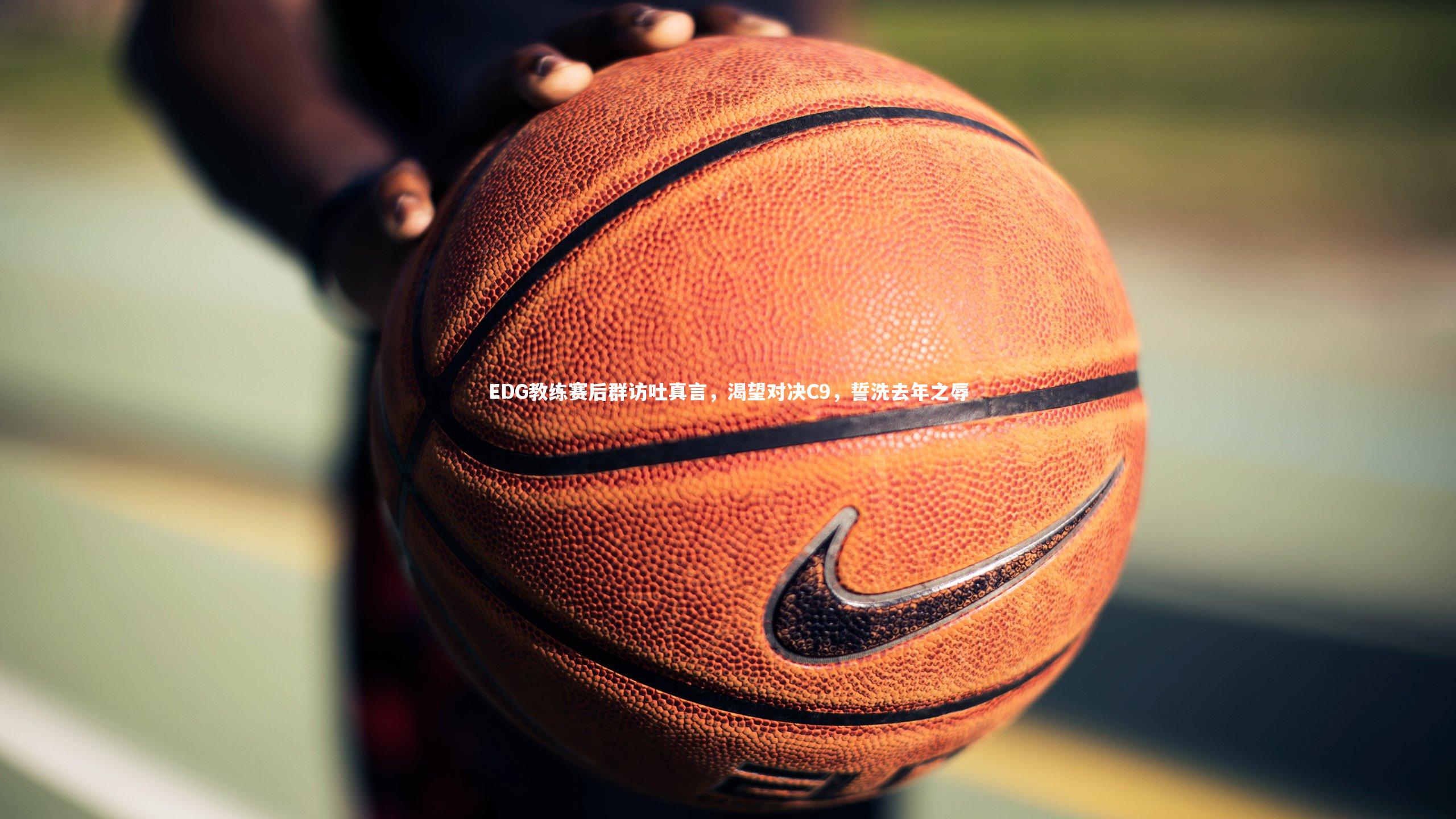 【开云体育】EDG教练赛后群访吐真言，渴望对决C9，誓洗去年之辱